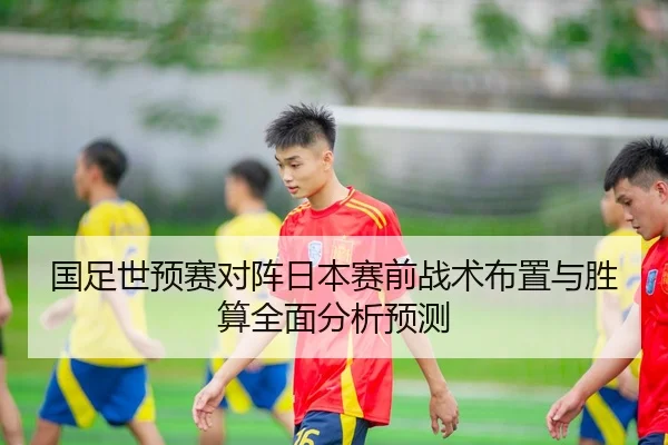 国足世预赛对阵日本赛前战术布置与胜算全面分析预测 | XINGCAI
